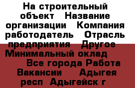 На строительный объект › Название организации ­ Компания-работодатель › Отрасль предприятия ­ Другое › Минимальный оклад ­ 35 000 - Все города Работа » Вакансии   . Адыгея респ.,Адыгейск г.